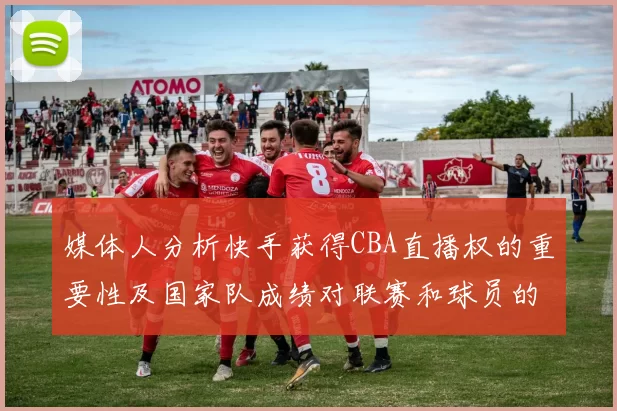 媒体人分析快手获得CBA直播权的重要性及国家队成绩对联赛和球员的影响