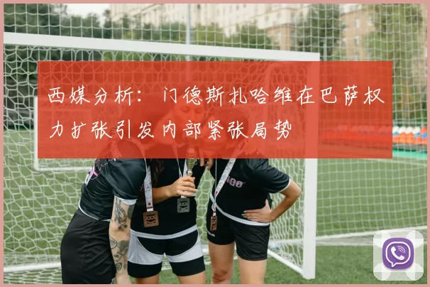 西媒分析：门德斯扎哈维在巴萨权力扩张引发内部紧张局势