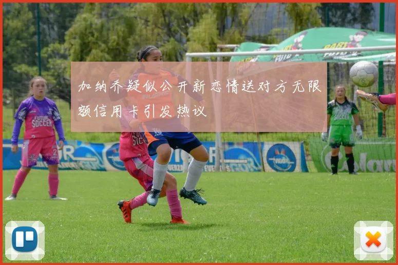 加纳乔疑似公开新恋情送对方无限额信用卡引发热议