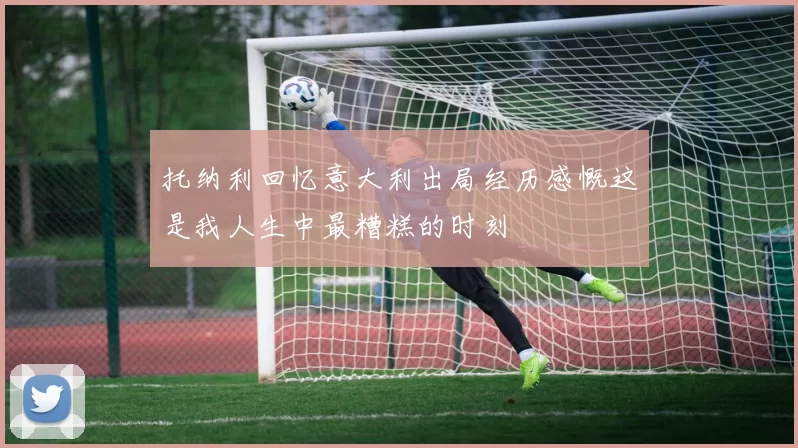 托纳利回忆意大利出局经历感慨这是我人生中最糟糕的时刻