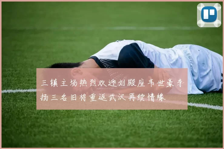 三镇主场热烈欢迎刘殿座韦世豪李扬三名旧将重返武汉再续情缘