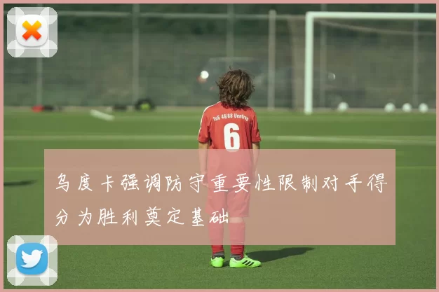 乌度卡强调防守重要性限制对手得分为胜利奠定基础