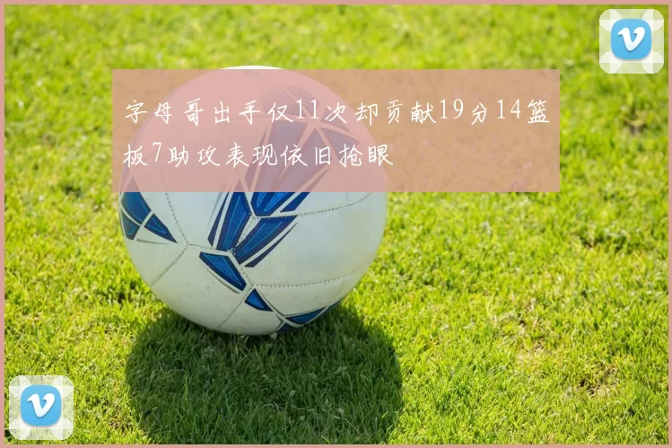 字母哥出手仅11次却贡献19分14篮板7助攻表现依旧抢眼
