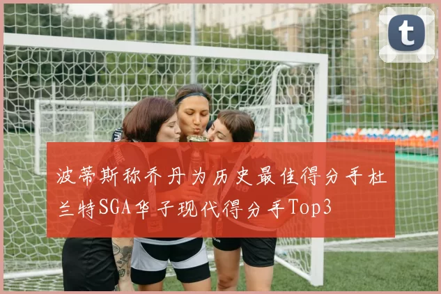 波蒂斯称乔丹为历史最佳得分手杜兰特SGA华子现代得分手Top3