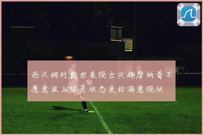 西汉姆对戴尔表现出兴趣摩纳哥不愿意放人球员状态良好满意现状