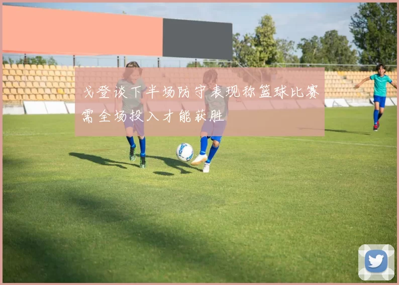 戈登谈下半场防守表现称篮球比赛需全场投入才能获胜