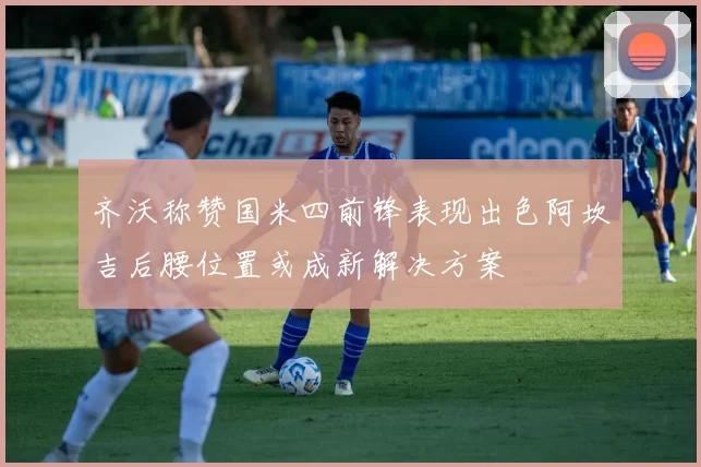 齐沃称赞国米四前锋表现出色阿坎吉后腰位置或成新解决方案