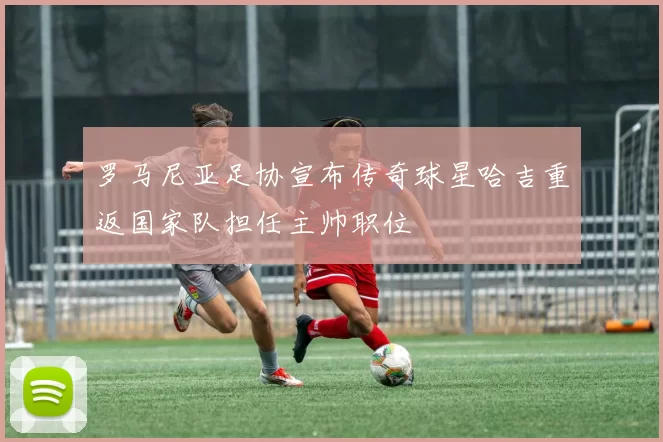 罗马尼亚足协宣布传奇球星哈吉重返国家队担任主帅职位