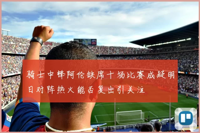 骑士中锋阿伦缺席十场比赛成疑明日对阵热火能否复出引关注